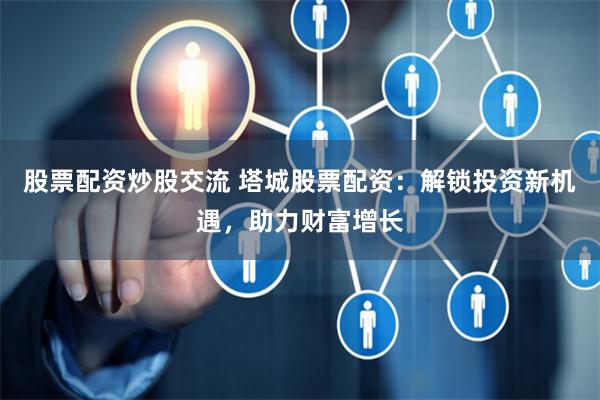 股票配资炒股交流 塔城股票配资:解锁投资新机遇,助力财富增长