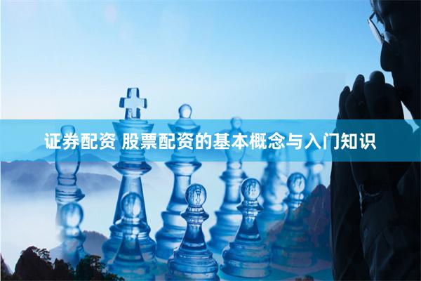 证券配资 股票配资的基本概念与入门知识