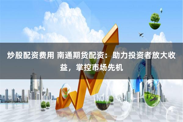 炒股配资费用 南通期货配资：助力投资者放大收益，掌控市场先机