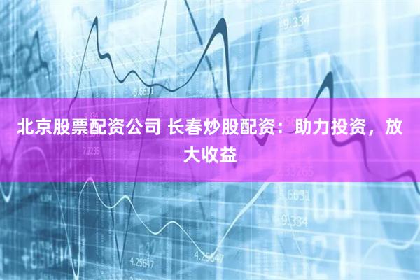 北京股票配资公司 长春炒股配资：助力投资，放大收益
