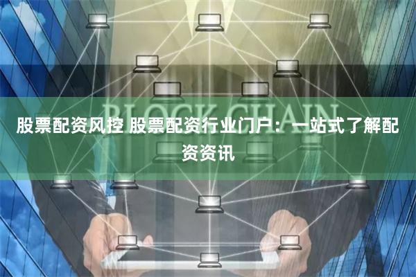 股票配资风控 股票配资行业门户：一站式了解配资资讯
